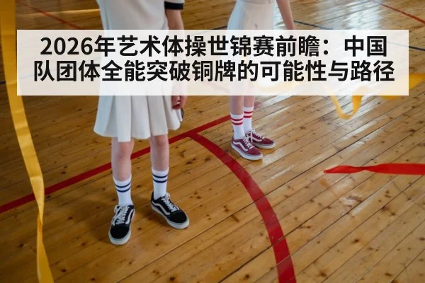 2026年艺术体操世锦赛前瞻：中国队团体全能突破铜牌的可能性与路径