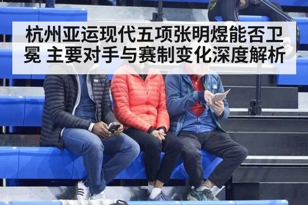 杭州亚运现代五项张明煜能否卫冕 主要对手与赛制变化深度解析
